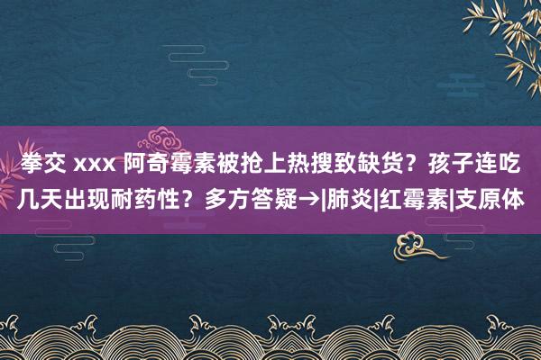 拳交 xxx 阿奇霉素被抢上热搜致缺货？孩子连吃几天出现耐药性？多方答疑→|肺炎|红霉素|支原体