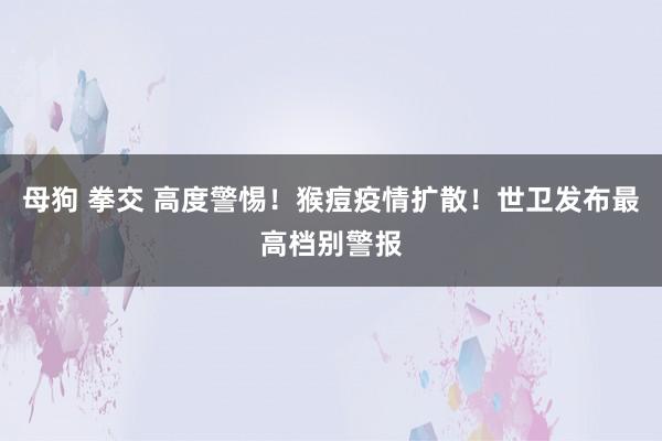 母狗 拳交 高度警惕！猴痘疫情扩散！世卫发布最高档别警报