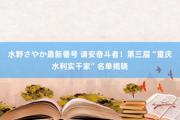 水野さやか最新番号 请安奋斗者！第三届“重庆水利实干家”名单揭晓