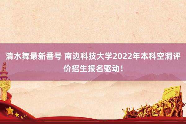 清水舞最新番号 南边科技大学2022年本科空洞评价招生报名驱动！