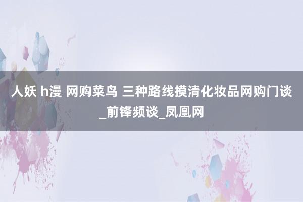 人妖 h漫 网购菜鸟 三种路线摸清化妆品网购门谈_前锋频谈_凤凰网