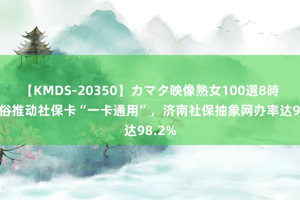 【KMDS-20350】カマタ映像熟女100選8時間 粗俗推动社保卡“一卡通用”，济南社保抽象网办率达98.2%