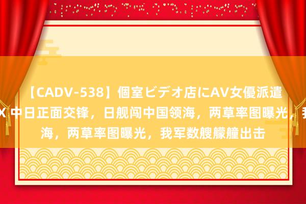 【CADV-538】個室ビデオ店にAV女優派遣します。8時間DX 中日正面交锋，日舰闯中国领海，两草率图曝光，我军数艘艨艟出击