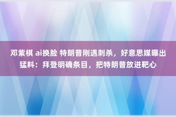 邓紫棋 ai换脸 特朗普刚遇刺杀，好意思媒曝出猛料：拜登明确条目，把特朗普放进靶心