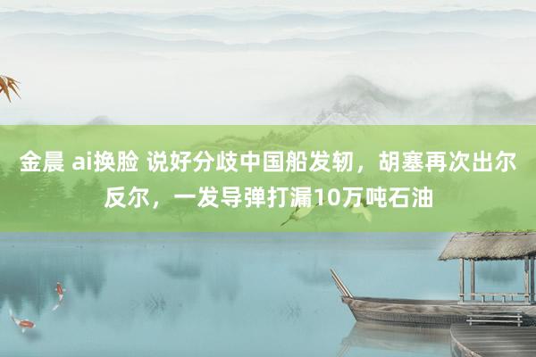 金晨 ai换脸 说好分歧中国船发轫，胡塞再次出尔反尔，一发导弹打漏10万吨石油