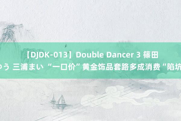 【DJDK-013】Double Dancer 3 篠田ゆう 三浦まい “一口价”黄金饰品套路多成消费“陷坑”