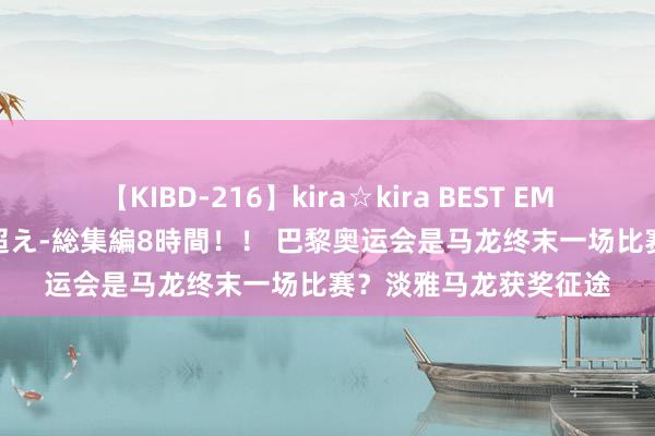 【KIBD-216】kira☆kira BEST EMIRI-中出し性交20発超え-総集編8時間！！ 巴黎奥运会是马龙终末一场比赛？淡雅马龙获奖征途