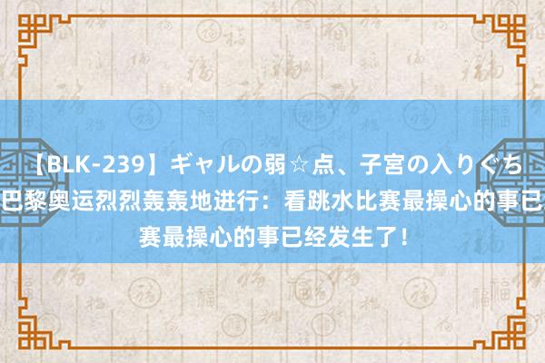 【BLK-239】ギャルの弱☆点、子宮の入りぐちぃ EMIRI 巴黎奥运烈烈轰轰地进行：看跳水比赛最操心的事已经发生了！