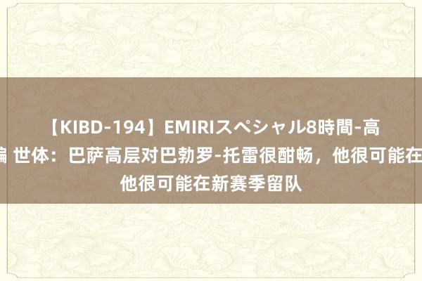 【KIBD-194】EMIRIスペシャル8時間-高画質-特別編 世体：巴萨高层对巴勃罗-托雷很酣畅，他很可能在新赛季留队