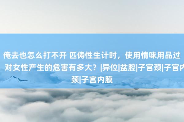 俺去也怎么打不开 匹俦性生计时，使用情味用品过度，对女性产生的危害有多大？|异位|盆腔|子宫颈|子宫内膜