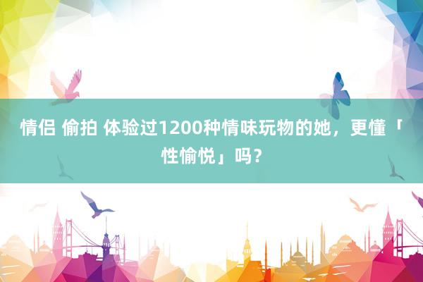 情侣 偷拍 体验过1200种情味玩物的她，更懂「性愉悦」吗？