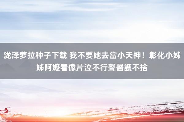 泷泽萝拉种子下载 我不要她去當小天神！彰化小姊姊阿嬤看像片泣不行聲　醫護不捨