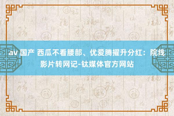 av 国产 西瓜不看腰部、优爱腾擢升分红：院线影片转网记-钛媒体官方网站