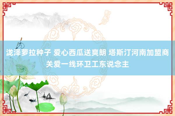 泷泽萝拉种子 爱心西瓜送爽朗 塔斯汀河南加盟商关爱一线环卫工东说念主