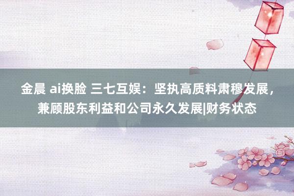 金晨 ai换脸 三七互娱：坚执高质料肃穆发展，兼顾股东利益和公司永久发展|财务状态