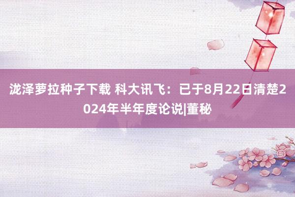 泷泽萝拉种子下载 科大讯飞：已于8月22日清楚2024年半年度论说|董秘