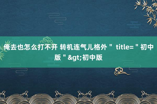 俺去也怎么打不开 转机连气儿格外＂ title=＂初中版＂>初中版