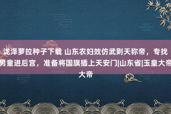 泷泽萝拉种子下载 山东农妇效仿武则天称帝，专找男童进后宫，准备将国旗插上天安门|山东省|玉皇大帝