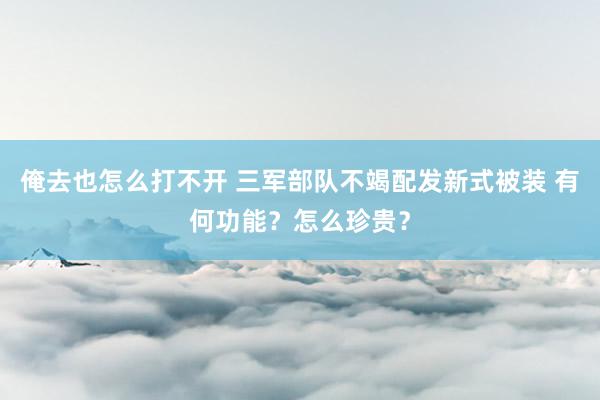 俺去也怎么打不开 三军部队不竭配发新式被装 有何功能？怎么珍贵？