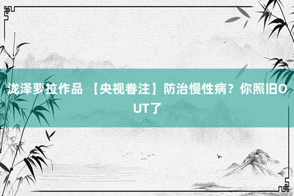 泷泽萝拉作品 【央视眷注】防治慢性病？你照旧OUT了