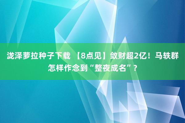 泷泽萝拉种子下载 【8点见】敛财超2亿！马轶群怎样作念到“整夜成名”？