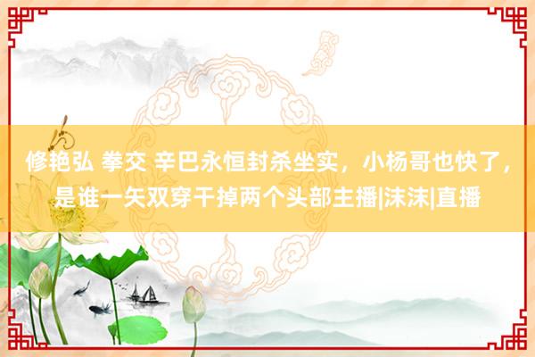 修艳弘 拳交 辛巴永恒封杀坐实，小杨哥也快了，是谁一矢双穿干掉两个头部主播|沫沫|直播