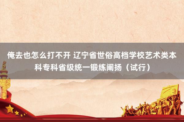 俺去也怎么打不开 辽宁省世俗高档学校艺术类本科专科省级统一锻练阐扬（试行）