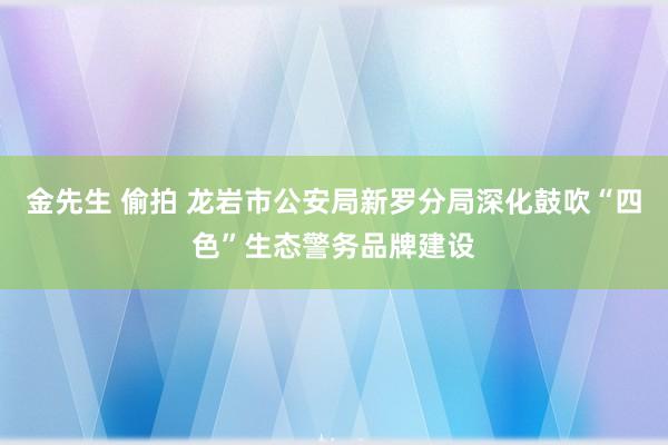 金先生 偷拍 龙岩市公安局新罗分局深化鼓吹“四色”生态警务品牌建设