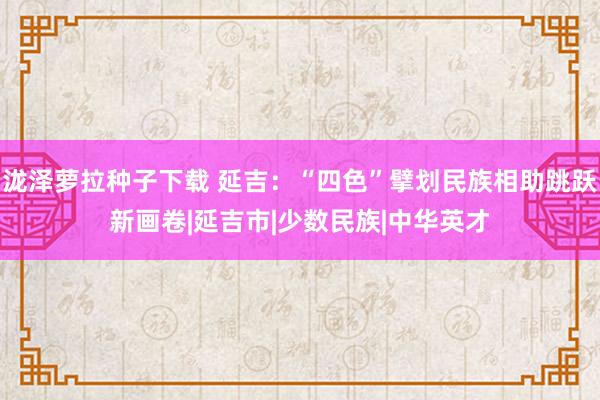 泷泽萝拉种子下载 延吉：“四色”擘划民族相助跳跃新画卷|延吉市|少数民族|中华英才