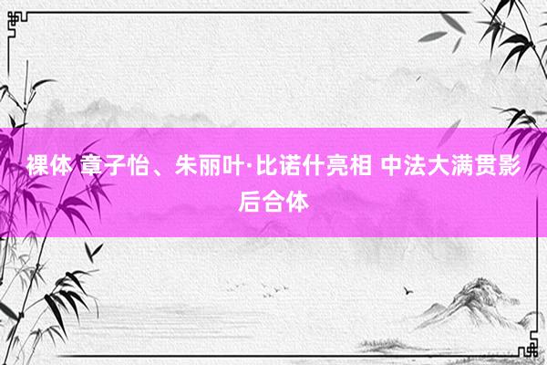 裸体 章子怡、朱丽叶·比诺什亮相 中法大满贯影后合体