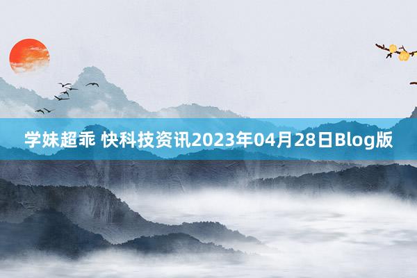 学妹超乖 快科技资讯2023年04月28日Blog版