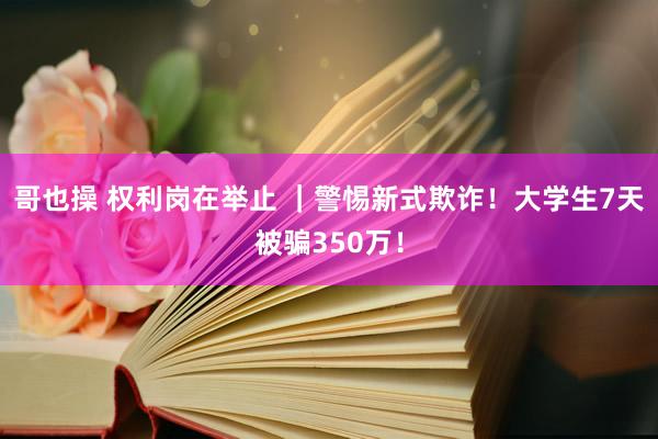 哥也操 权利岗在举止 ｜警惕新式欺诈！大学生7天被骗350万！