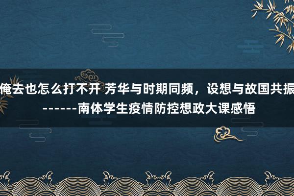 俺去也怎么打不开 芳华与时期同频，设想与故国共振 ------南体学生疫情防控想政大课感悟