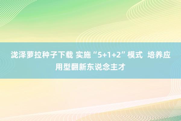 泷泽萝拉种子下载 实施“5+1+2”模式  培养应用型翻新东说念主才