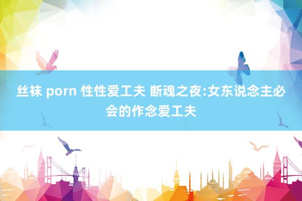 丝袜 porn 性性爱工夫 断魂之夜:女东说念主必会的作念爱工夫