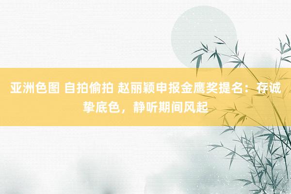 亚洲色图 自拍偷拍 赵丽颖申报金鹰奖提名：存诚挚底色，静听期间风起