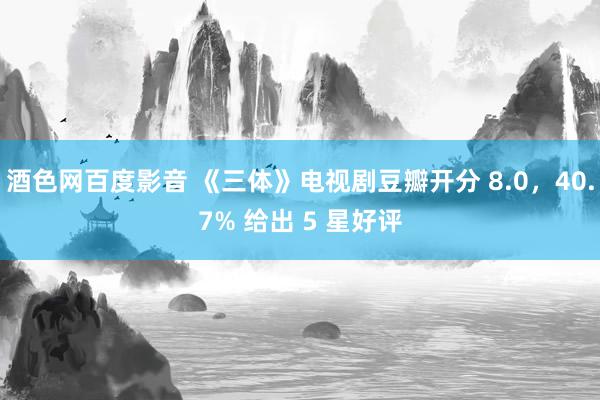 酒色网百度影音 《三体》电视剧豆瓣开分 8.0，40.7% 给出 5 星好评