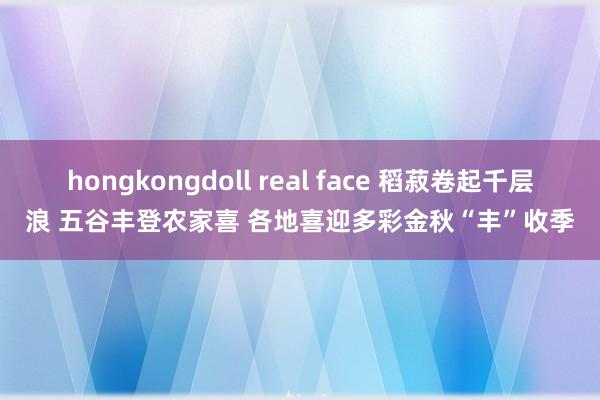 hongkongdoll real face 稻菽卷起千层浪 五谷丰登农家喜 各地喜迎多彩金秋“丰”收季