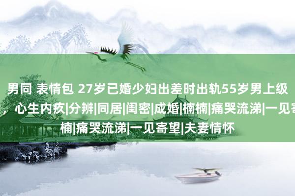 男同 表情包 27岁已婚少妇出差时出轨55岁男上级，发生关系后，心生内疚|分辨|同居|闺密|成婚|楠楠|痛哭流涕|一见寄望|夫妻情怀