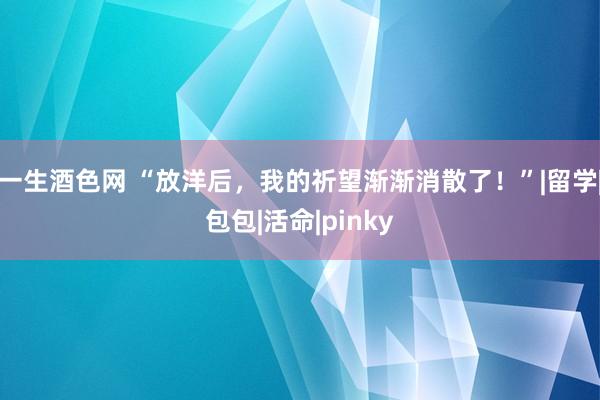 一生酒色网 “放洋后，我的祈望渐渐消散了！”|留学|包包|活命|pinky