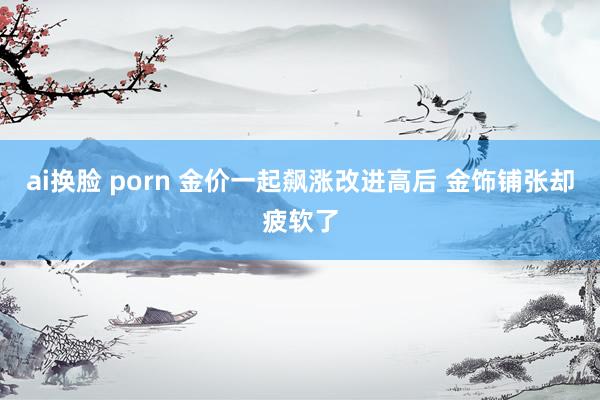 ai换脸 porn 金价一起飙涨改进高后 金饰铺张却疲软了