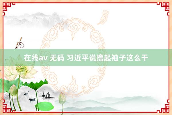 在线av 无码 习近平说撸起袖子这么干