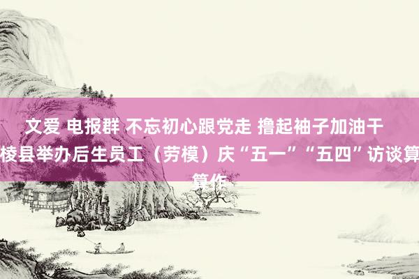 文爱 电报群 不忘初心跟党走 撸起袖子加油干  丹棱县举办后生员工（劳模）庆“五一”“五四”访谈算作