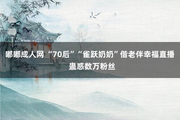 嘟嘟成人网 “70后”“雀跃奶奶”偕老伴幸福直播  蛊惑数万粉丝