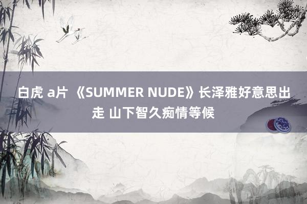 白虎 a片 《SUMMER NUDE》长泽雅好意思出走 山下智久痴情等候