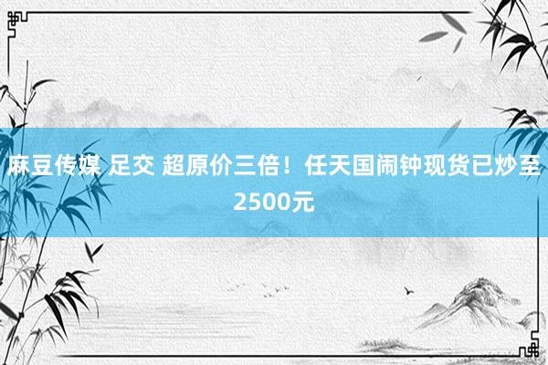 麻豆传媒 足交 超原价三倍！任天国闹钟现货已炒至2500元