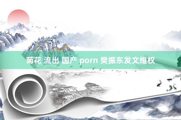 菊花 流出 国产 porn 樊振东发文维权