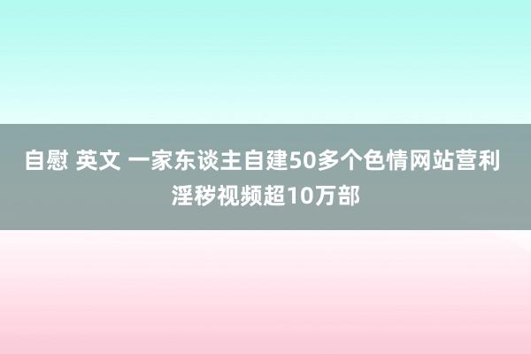 自慰 英文 一家东谈主自建50多个色情网站营利 淫秽视频超10万部