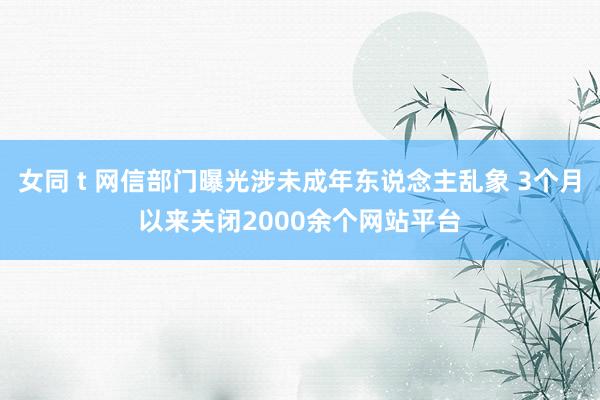 女同 t 网信部门曝光涉未成年东说念主乱象 3个月以来关闭2000余个网站平台