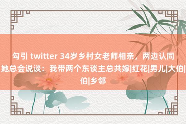 勾引 twitter 34岁乡村女老师相亲，两边认同后，她总会说谈：我带两个东谈主总共嫁|红花|男儿|大伯|乡邻